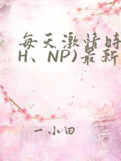 每天激情时(高H、NP)最新章节