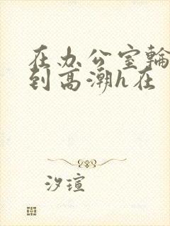 在办公室轮流澡到高潮h在