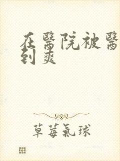 在医院被医生强到爽