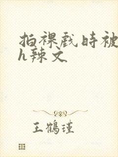 拍裸戏时被c了h辣文