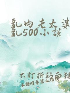 乱肉老太婆合集乱500小说
