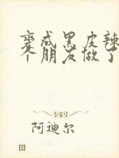 变成黑皮辣妹后个朋友做了无删