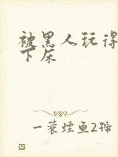 被黑人玩得不能下床