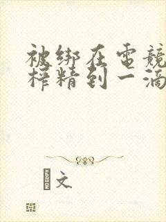 被绑在电竞椅上榨精到一滴不剩