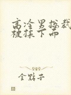 高冷男总裁憋尿被揉下面