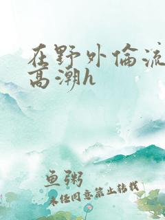 在野外伦流澡到高潮h