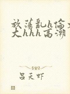 放荡乱h伦文粗大hhh高潮