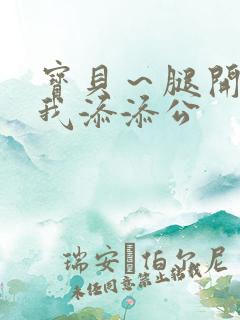 宝贝～腿开大点我添添公