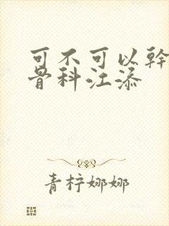 可不可以干湿你骨科江添