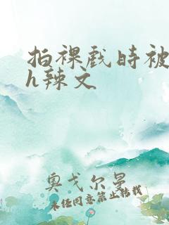 拍裸戏时被c了h辣文