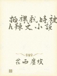 拍裸戏时被c了h辣文小说