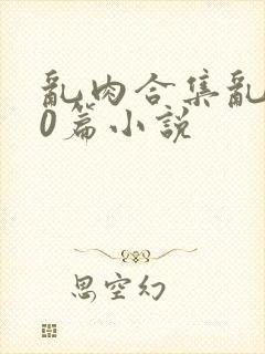 乱肉合集乱500篇小说