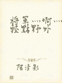 将军灬啊灬啊灬轻点野外