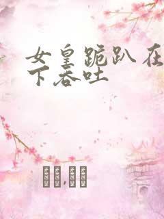 女皇跪趴在龙椅下吞吐