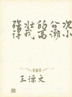 强壮的公次次弄得我高潮小说