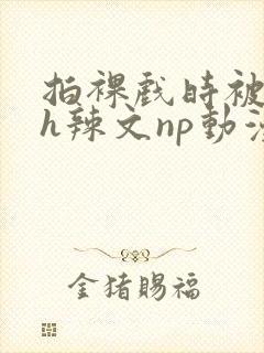 拍裸戏时被c了h辣文np动漫