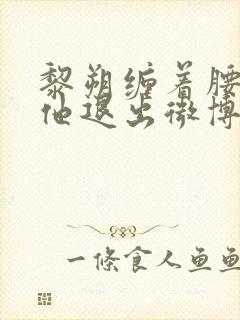 黎朔缠着腰不让他退出微博