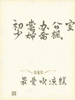 初尝办公室人妻少妇乔枫