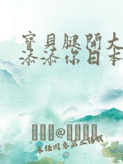 宝贝腿开大点我添添你日本