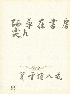 师尊在书房含乳尖h