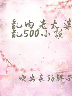乱肉老太婆合集乱500小说