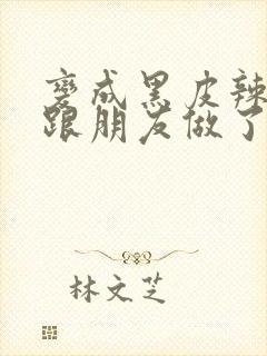 变成黑皮辣妹后跟朋友做了 米粒米粒