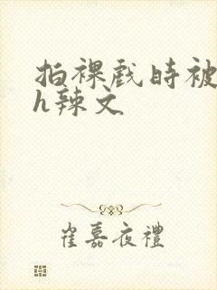 拍裸戏时被c了h辣文