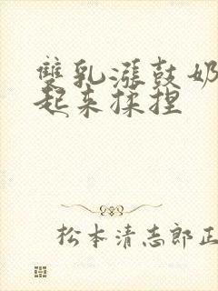 双乳涨鼓奶头翘起来揉捏