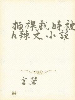 拍裸戏时被c了h辣文小说