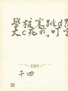 学校塞跳d开最大c死我叮当