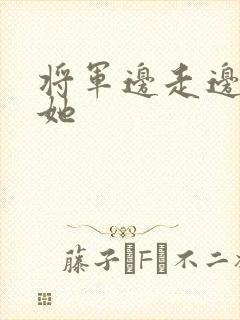 将军边走边挺进她