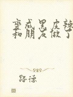 变成黑皮辣妹后和朋友做了无增删翻译接档