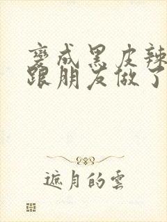 变成黑皮辣妹后跟朋友做了 米粒米粒