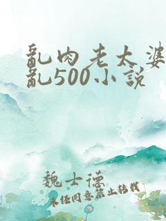 乱肉老太婆合集乱500小说