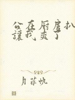 公在厨房扒开腿让我爽了