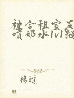 被合租室友高h喷奶水1v1糙汉