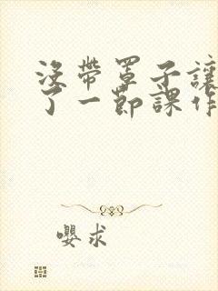 没带罩子让他C了一节课作文动漫