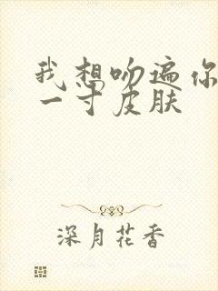 我想吻遍你的每一寸皮肤