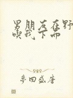 男朋友在野外猛吃我下面