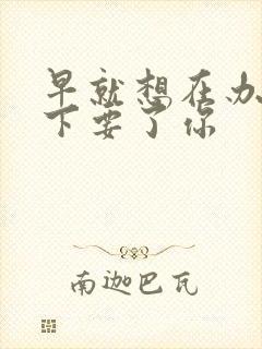 早就想在办公桌下要了你