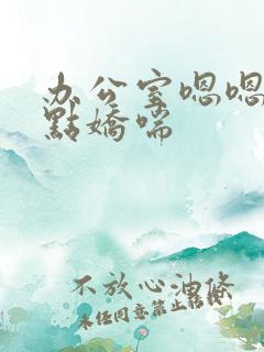 办公室嗯嗯啊轻点娇喘