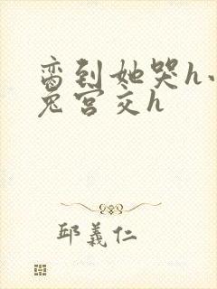 脔到她哭h小白兔宫交h