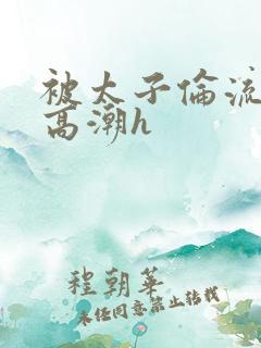 被太子伦流澡到高潮h