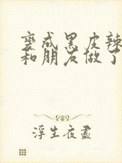 变成黑皮辣妹后和朋友做了无增删翻译接档