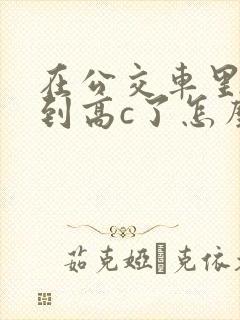 在公交车里c弄到高c了怎么办