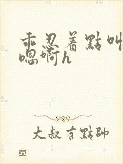 乖忍着点叫出来嗯啊h