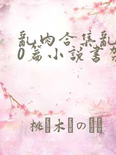 乱肉合集乱500篇小说书架下载TXT