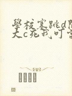 学校塞跳d开最大c死我叮当