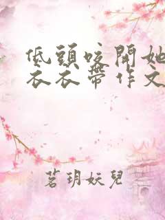 低头咬开她的小衣衣带作文