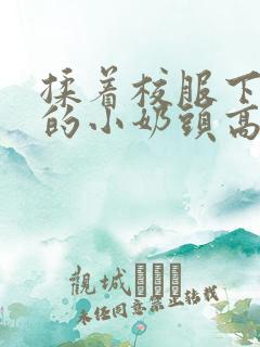 揉着校服下粉嫩的小奶头高h